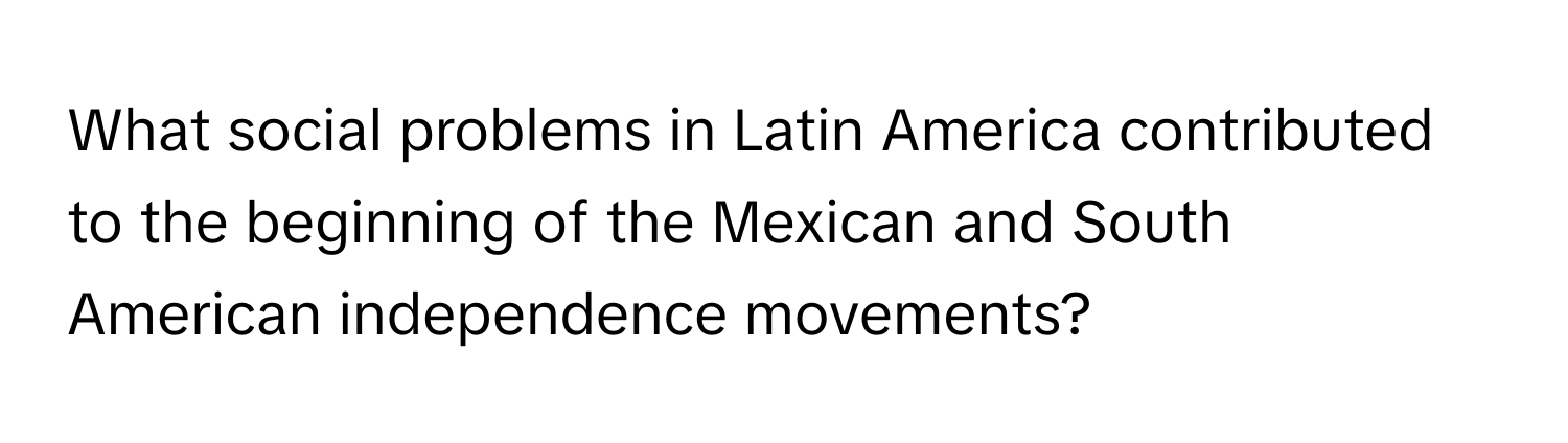 What social problems in Latin America contributed to the beginning of the Mexican and South American independence movements?