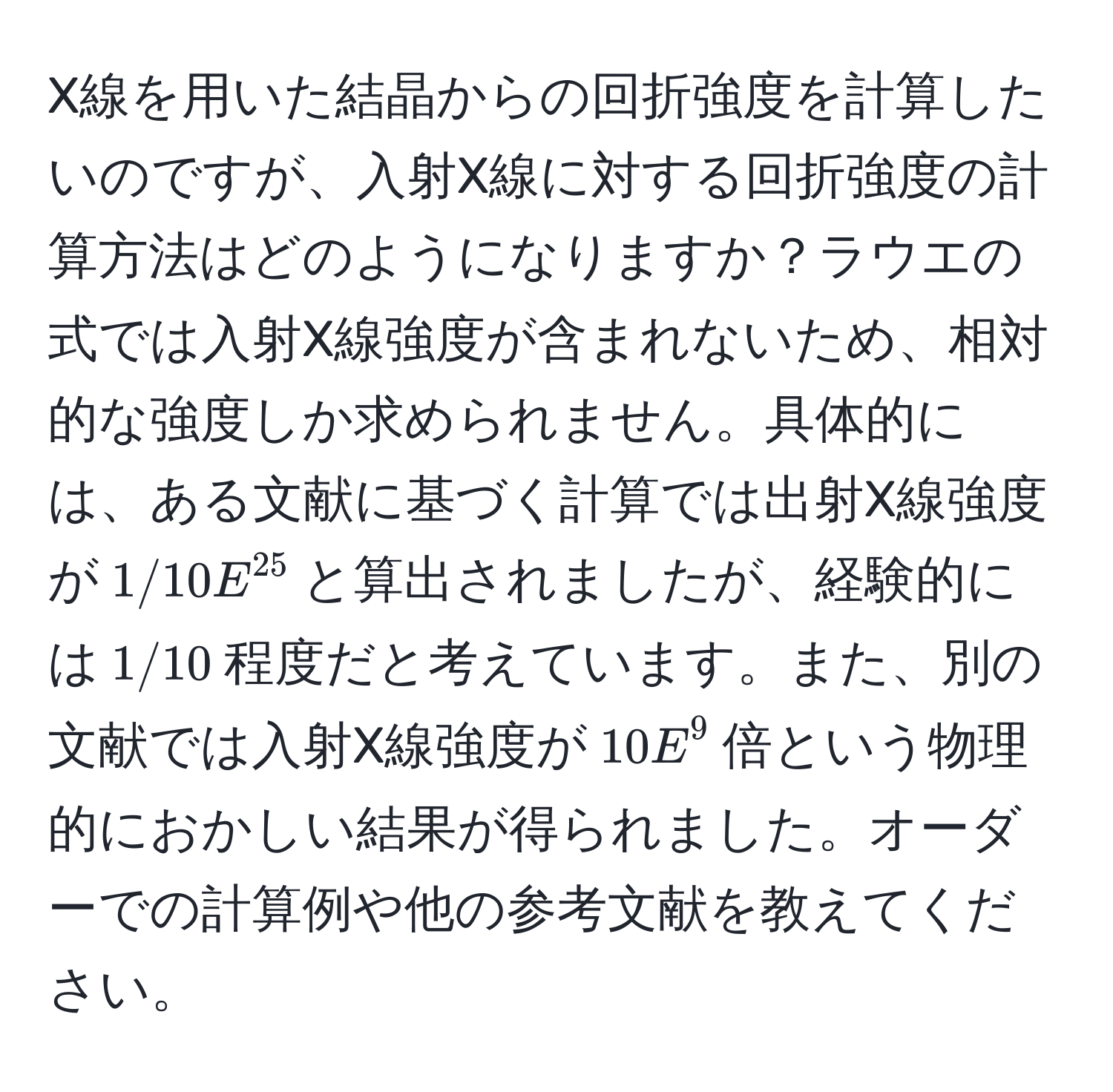 X線を用いた結晶からの回折強度を計算したいのですが、入射X線に対する回折強度の計算方法はどのようになりますか？ラウエの式では入射X線強度が含まれないため、相対的な強度しか求められません。具体的には、ある文献に基づく計算では出射X線強度が$1/10E^(25)$と算出されましたが、経験的には$1/10$程度だと考えています。また、別の文献では入射X線強度が$10E^9$倍という物理的におかしい結果が得られました。オーダーでの計算例や他の参考文献を教えてください。