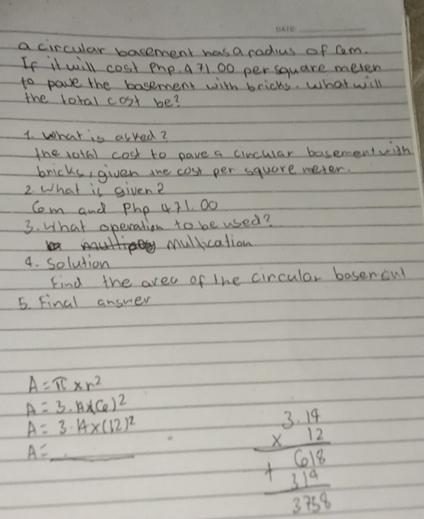 a circular bacement has a radius of Cem.
If it will cost php. A 71. 00 per square meten
to pave the basement with bricks. What will
the lotal cost be?
1. what is asred?
the votal cost to pave a cincular besementwith
bricks, given the cost per square weter.
2. What is given?
Com and Php 471. 00
3. What operation to be used?
mullication
4. solution
Find the area of the circular baserent
5. Final answer
A=π * r^2
A=3· A* (6)^2
A=3.14* (12)^2
A= _
beginarrayr 3.19 * 12 hline +314 3148endarray