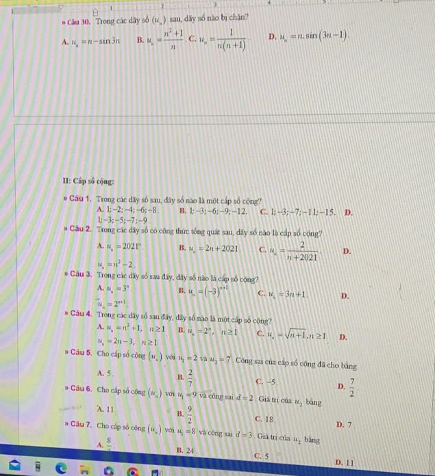 1 2 3 4
Câu 30. Trong các dãy số (u_n) sau, dãy số nào bị chặn?
A. u_n=n-sin 3n B. u_n= (n^2+1)/n  C. u_n= 1/n(n+1)  D. u_n=n.sin (3n-1).
II: Cấp số cộng:
* Câu 1. Trong các dãy số sau, dãy số nào là một cấp số cộng?
A. 1; −2; -4; −6; −8 . B. 1;-3;-6;-9;-12. C. 1;-3;-7;-11;-15. D.
1;-3; -5; -7 ; -9 .
» Câu 2. Trong các dãy số có công thức tổng quát sau, dãy số nào là cấp số cộng?
A. u_n=2021°. B. u_n=2n+2021. C. u_n= 2/n+2021 . D.
u_n=n^2-2.
» Cầu 3. Trong các dãy số sau đây, dãy số nào là cáp số cộng?
A. u_n=3^n. B. u_n=(-3)^n+1 C. u_n=3n+1. D.
u_n=2^(n+1)
* Câu 4. Trong các dãy số sau đây, dãy số nào là một cấp số cộng?
A. u_n=n^2+1,n≥ 1 B. u_n=2^n,u≥ 1 C. u_n=sqrt(n+1),n≥ 1 D.
u_n=2n-3,n≥ 1
* Câu 5. Cho cấp số cộng (u_n) với u_1=2 và u_2=7. Công sai của cấp số cộng đã cho bằng
A. 5 . B.  2/7  C. −5 D.  7/2 .
» Câu 6. Cho cấp số cộng (u_n) với u_1=9 và công sai d=2 Giá trị của u_2 bàng
A. 11 B.  9/2  C. 18 . D. 7
* Câu 7. Cho cấp số cộng (u_n) vc u_1=8 và công sai d=3. Giá trị của u_2 bàng
A.  8/7 . B. 24 C. 5 D. 11