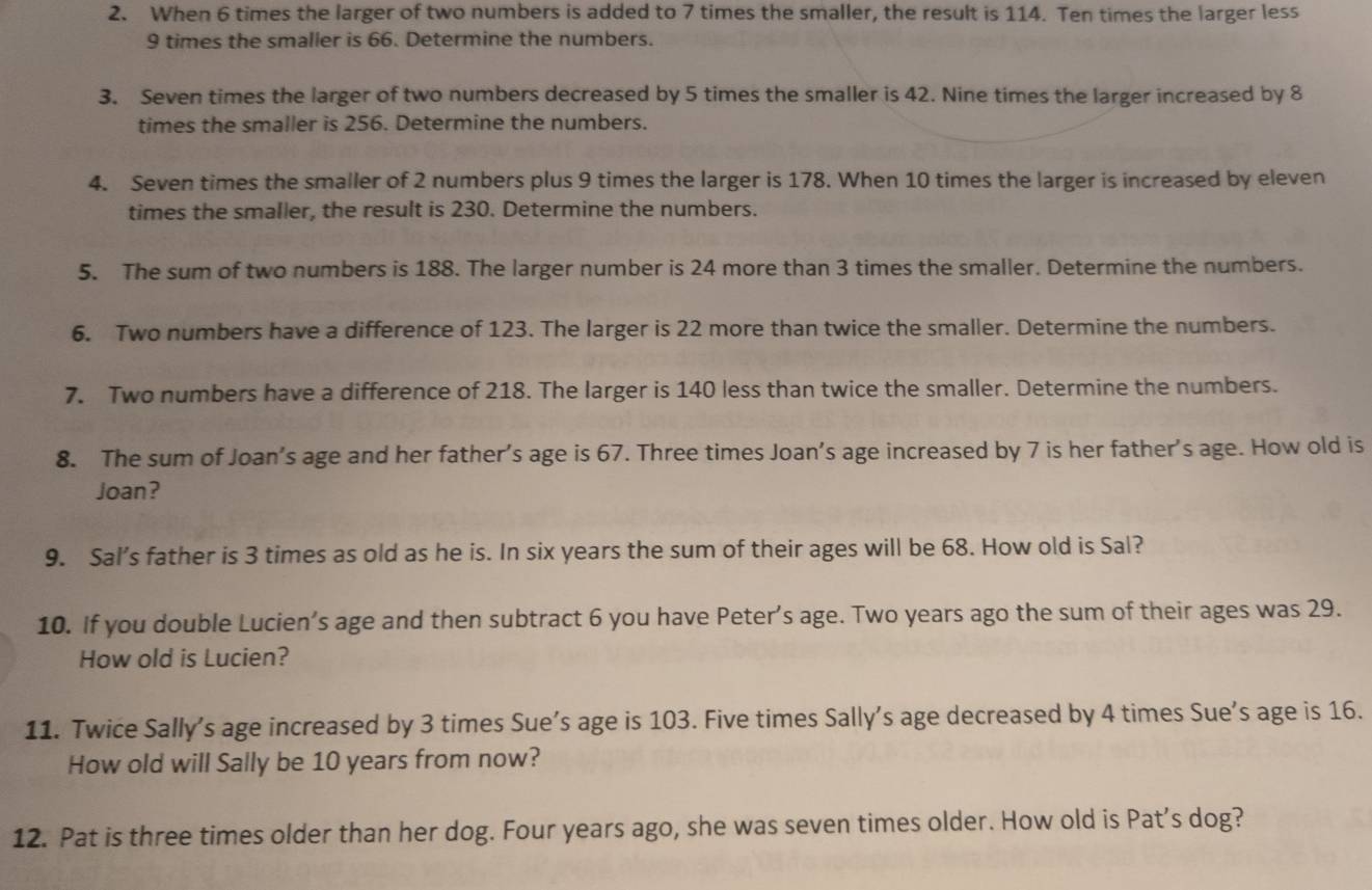 When 6 times the larger of two numbers is added to 7 times the smaller, the result is 114. Ten times the larger less
9 times the smaller is 66. Determine the numbers. 
3. Seven times the larger of two numbers decreased by 5 times the smaller is 42. Nine times the larger increased by 8
times the smaller is 256. Determine the numbers. 
4. Seven times the smaller of 2 numbers plus 9 times the larger is 178. When 10 times the larger is increased by eleven 
times the smaller, the result is 230. Determine the numbers. 
5. The sum of two numbers is 188. The larger number is 24 more than 3 times the smaller. Determine the numbers. 
6. Two numbers have a difference of 123. The larger is 22 more than twice the smaller. Determine the numbers. 
7. Two numbers have a difference of 218. The larger is 140 less than twice the smaller. Determine the numbers. 
8. The sum of Joan’s age and her father’s age is 67. Three times Joan’s age increased by 7 is her father's age. How old is 
Joan? 
9. Sal's father is 3 times as old as he is. In six years the sum of their ages will be 68. How old is Sal? 
10. If you double Lucien’s age and then subtract 6 you have Peter's age. Two years ago the sum of their ages was 29. 
How old is Lucien? 
11. Twice Sally's age increased by 3 times Sue’s age is 103. Five times Sally's age decreased by 4 times Sue’s age is 16. 
How old will Sally be 10 years from now? 
12. Pat is three times older than her dog. Four years ago, she was seven times older. How old is Pat's dog?