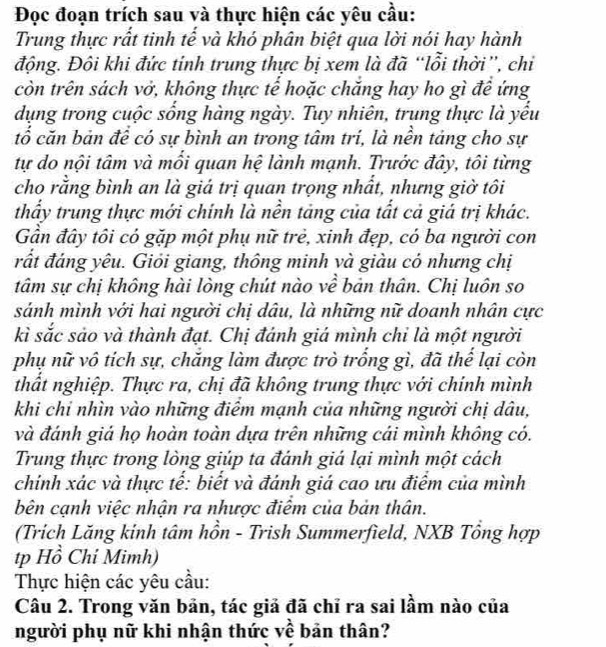 Đọc đoạn trích sau và thực hiện các yêu cầu:
Trung thực rất tinh tế và khó phân biệt qua lời nói hay hành
động. Đôi khi đức tỉnh trung thực bị xem là đã “lỗi thời”, chi
còn trên sách vở, không thực tế hoặc chăng hay ho gì đề ứng
dụng trong cuộc sống hàng ngày. Tuy nhiên, trung thực là yểu
tổ căn bản đề có sự bình an trong tâm trí, là nền tảng cho sự
tự do nội tâm và mổi quan hệ lành mạnh. Trước đây, tôi từng
cho rằng bình an là giá trị quan trọng nhất, nhưng giờ tôi
thấy trung thực mới chính là nền tảng của tất cả giá trị khác.
Gần đây tôi có gặp một phụ nữ trẻ, xinh đẹp, có ba người con
rất đáng yêu. Giỏi giang, thông minh và giàu có nhưng chị
tâm sự chị không hài lòng chút nào về bản thân. Chị luôn so
sánh mình với hai người chị dâu, là những nữ doanh nhân cực
kì sắc sảo và thành đạt. Chị đánh giá mình chỉ là một người
phụ nữ vô tích sự, chăng làm được trò trống gì, đã thể lại còn
thất nghiệp. Thực ra, chị đã không trung thực với chính mình
khi chỉ nhìn vào những điểm mạnh của những người chị dâu,
và đánh giá họ hoàn toàn dựa trên những cái mình không có.
Trung thực trong lòng giúp ta đánh giá lại mình một cách
chính xác và thực tế: biết và đánh giá cao ưu điểm của mình
bên cạnh việc nhận ra nhược điểm của bản thân.
(Trích Lăng kinh tâm hồn - Trish Summerfield, NXB Tổng hợp
tp Hồ Chỉ Mimh)
Thực hiện các yêu cầu:
Câu 2. Trong văn bản, tác giả đã chỉ ra sai lầm nào của
người phụ nữ khi nhận thức về bản thân?