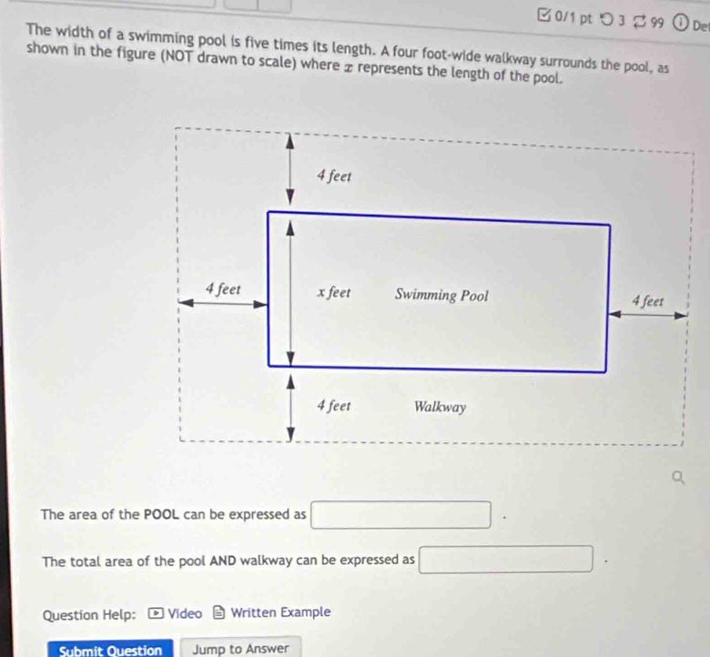 □ 0/1 pt つ 3 ∅ 99 ①De 
The width of a swimming pool is five times its length. A four foot -wide walkway surrounds the pool, as 
shown in the figure (NOT drawn to scale) where x represents the length of the pool. 
The area of the POOL can be expressed as □. □  
The total area of the pool AND walkway can be expressed as □
Question Help: Video Written Example 
Submit Question Jump to Answer