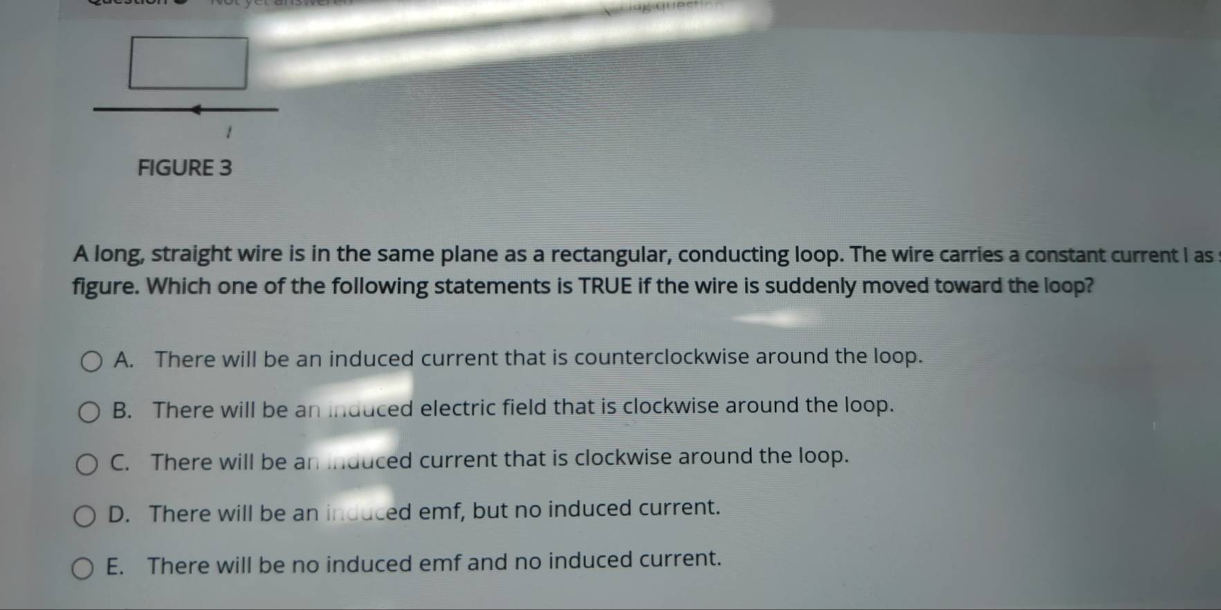 FIGURE 3
A long, straight wire is in the same plane as a rectangular, conducting loop. The wire carries a constant current I as
figure. Which one of the following statements is TRUE if the wire is suddenly moved toward the loop?
A. There will be an induced current that is counterclockwise around the loop.
B. There will be an induced electric field that is clockwise around the loop.
C. There will be an induced current that is clockwise around the loop.
D. There will be an induced emf, but no induced current.
E. There will be no induced emf and no induced current.