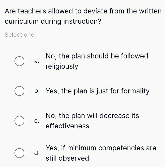 Are teachers allowed to deviate from the written
curriculum during instruction?
Select one:
No, the plan should be followed
a.
religiously
b. Yes, the plan is just for formality
No, the plan will decrease its
C.
effectiveness
Yes, if minimum competencies are
d.
still observed