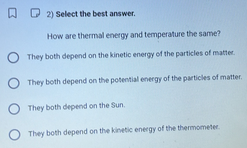 Select the best answer.
How are thermal energy and temperature the same?
They both depend on the kinetic energy of the particles of matter.
They both depend on the potential energy of the particles of matter.
They both depend on the Sun.
They both depend on the kinetic energy of the thermometer.