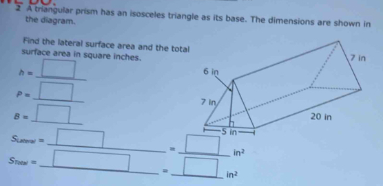 frac 2 A triangular prism has an isosceles triangle as its base. The dimensions are shown in 
the diagram. 
Find the lateral surface area and the tota 
surface area in square inches.
h=_ □  _ 
_ p=_ □ 
B=_ □  _
in^2
S_rmew=_  □ /□  =_  □ /□   ______ in^2