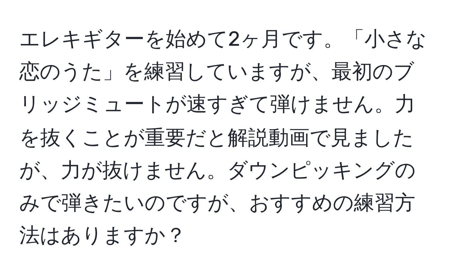 エレキギターを始めて2ヶ月です。「小さな恋のうた」を練習していますが、最初のブリッジミュートが速すぎて弾けません。力を抜くことが重要だと解説動画で見ましたが、力が抜けません。ダウンピッキングのみで弾きたいのですが、おすすめの練習方法はありますか？