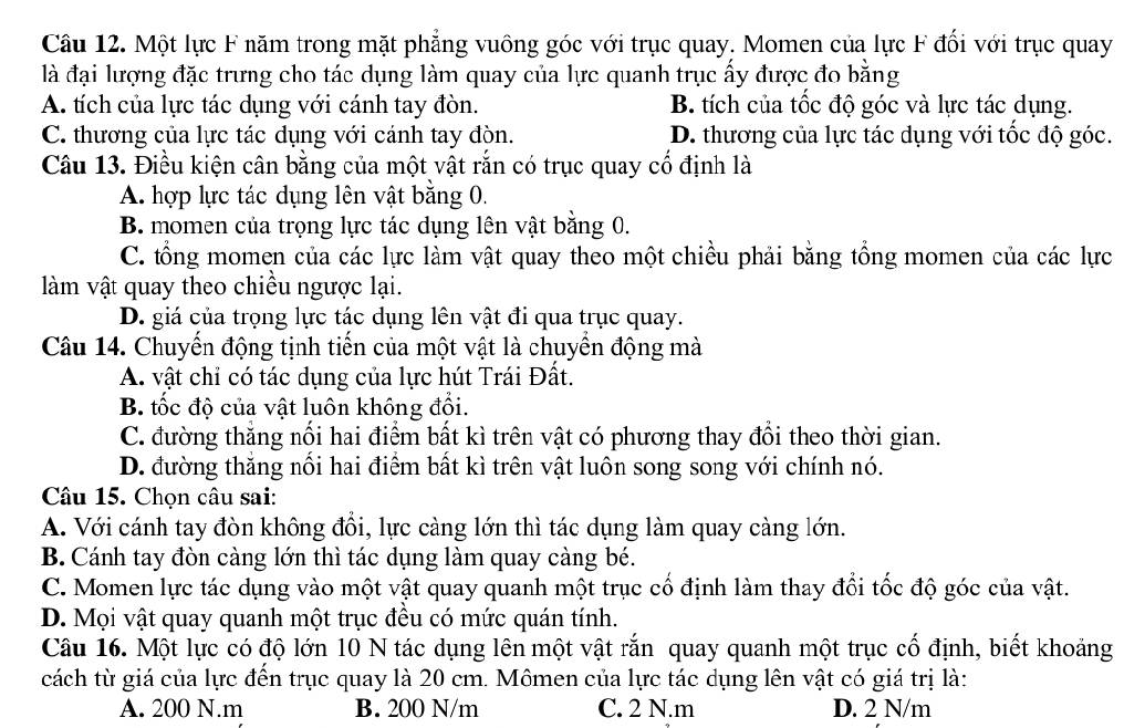 Một lực F năm trong mặt phẳng vuông góc với trục quay. Momen của lực F đổi với trục quay
là đại lượng đặc trưng cho tác dụng làm quay của lực quanh trục ấy được đo bằng
A. tích của lực tác dụng với cánh tay đòn. B. tích của tốc độ góc và lực tác dụng.
C. thương của lực tác dụng với cánh tay đòn. D. thương của lực tác dụng với tốc độ góc.
Câu 13. Điều kiện cân bằng của một vật rắn có trục quay cổ định là
A. hợp lực tác dụng lên vật bằng 0.
B. momen của trọng lực tác dụng lên vật bằng 0.
C. tổng momen của các lực làm vật quay theo một chiều phải bằng tổng momen của các lực
làm vật quay theo chiều ngược lại.
D. giá của trọng lực tác dụng lên vật đi qua trục quay.
Câu 14. Chuyến động tịnh tiến của một vật là chuyển động mà
A. vật chỉ có tác dụng của lực hút Trái Đất.
B. tốc độ của vật luôn không đổi.
C. đường thẳng nối hai điểm bất kì trên vật có phương thay đổi theo thời gian.
D. đường thăng nổi hai điểm bất kì trên vật luôn song song với chính nó.
Câu 15. Chọn câu sai:
A. Với cánh tay đòn không đồi, lực càng lớn thì tác dụng làm quay càng lớn.
B. Cánh tay đòn càng lớn thì tác dụng làm quay càng bé.
C. Momen lực tác dụng vào một vật quay quanh một trục cổ định làm thay đổi tốc độ góc của vật.
D. Mọi vật quay quanh một trục đều có mức quán tính.
Câu 16. Một lực có độ lớn 10 N tác dụng lên một vật rắn quay quanh một trục cố định, biết khoảng
cách từ giá của lực đến trục quay là 20 cm. Mômen của lực tác dụng lên vật có giá trị là:
A. 200 N.m B. 200 N/m C. 2 N.m D. 2 N/m