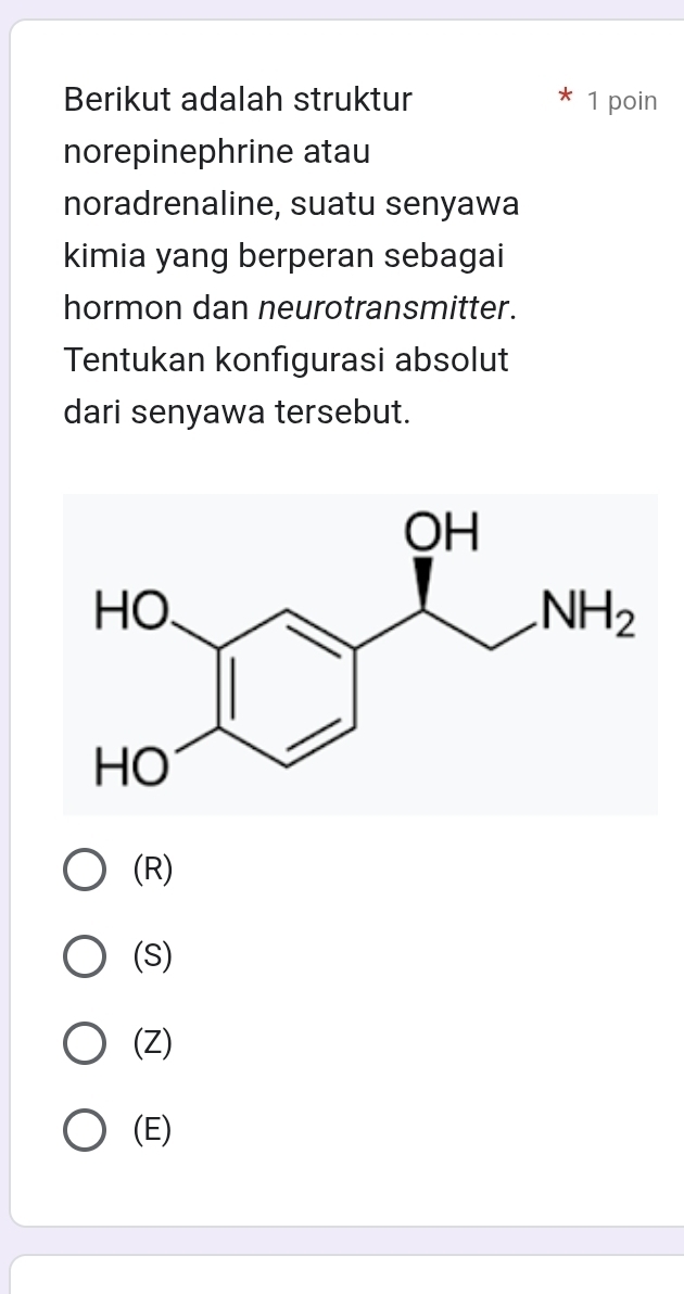 Berikut adalah struktur 1 poin
norepinephrine atau
noradrenaline, suatu senyawa
kimia yang berperan sebagai
hormon dan neurotransmitter.
Tentukan konfigurasi absolut
dari senyawa tersebut.
(R)
(S)
(Z)
(E)