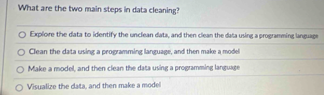 What are the two main steps in data cleaning?
Explore the data to identify the unclean data, and then clean the data using a programming language
Clean the data using a programming language, and then make a model
Make a model, and then clean the data using a programming language
Visualize the data, and then make a model