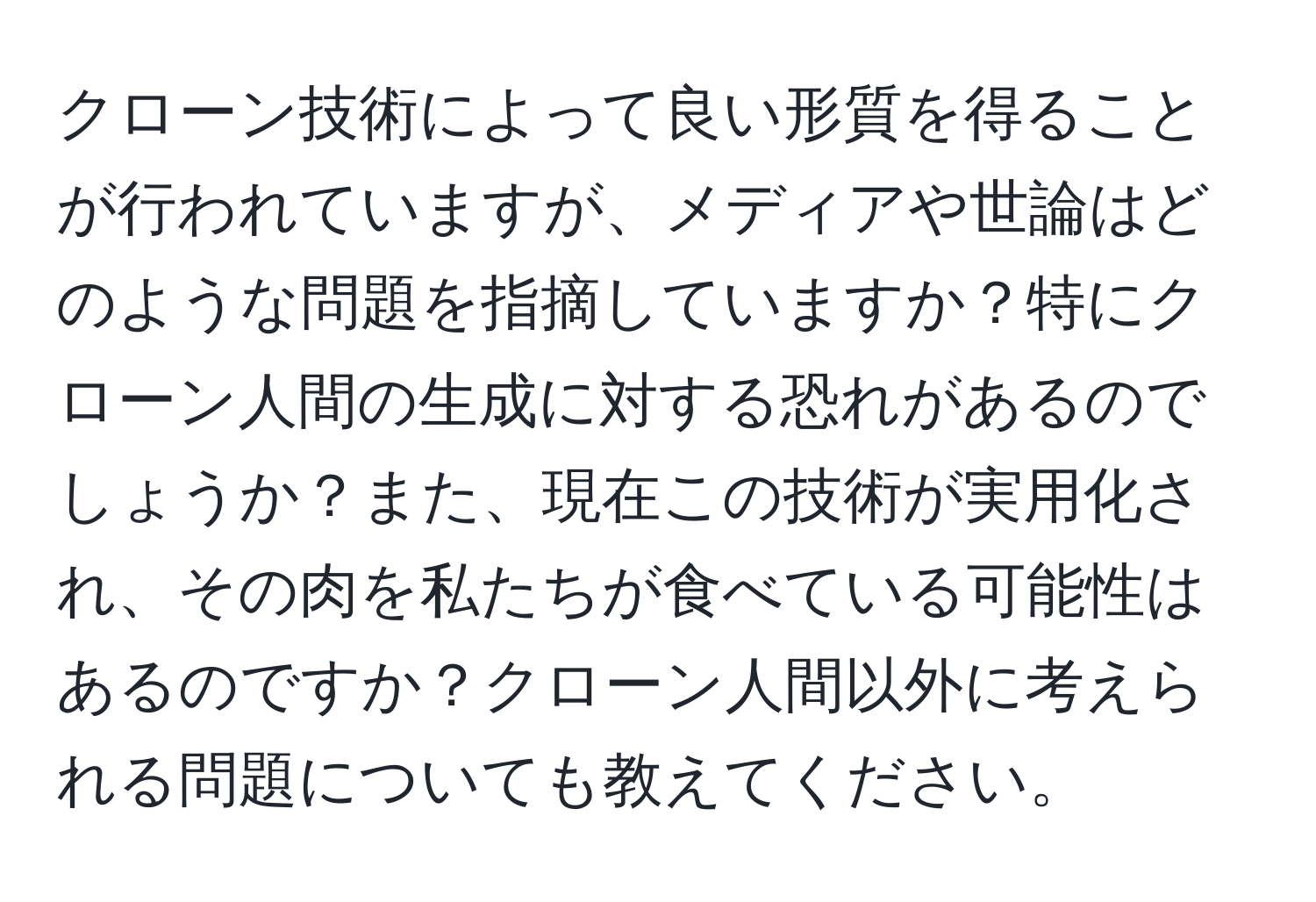 クローン技術によって良い形質を得ることが行われていますが、メディアや世論はどのような問題を指摘していますか？特にクローン人間の生成に対する恐れがあるのでしょうか？また、現在この技術が実用化され、その肉を私たちが食べている可能性はあるのですか？クローン人間以外に考えられる問題についても教えてください。