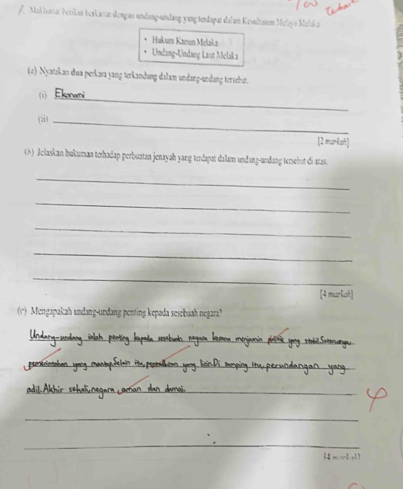 Maklumar berikut berkatan dengan undang-undang yang terdapat dalam Kesultanan Melayn Melaka 
Hukum Kanıun Melaka 
Undang-Undang Laut Melaka 
(2) Nyatakan dua perkara yang terkandung dalam undang-undang tersebut. 
_ 
(i) Ekonomi 
(i_ 
[2 markih] 
(b) Jelaskan hukuman terhadap perbuatan jenayah yang terdapat dalam undanz-undang tersebut di atas. 
_ 
_ 
_ 
_ 
_ 
[4 maršak] 
r) Mengapakah undang-undang penting kepada sesebuah negara? 
_ 
_ 
_ 
__ 
_ 
_ 
_ 
_ 
_