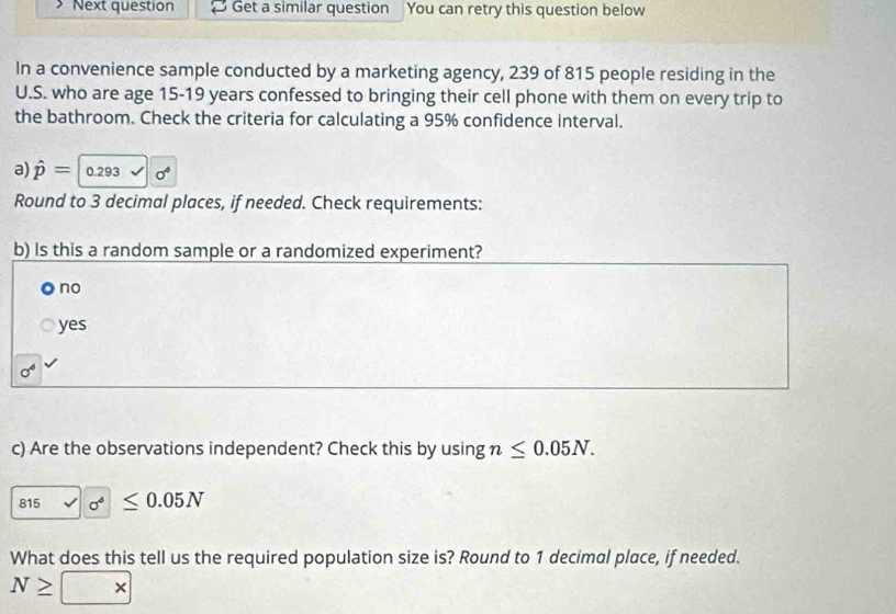 Next question Get a similar question You can retry this question below
In a convenience sample conducted by a marketing agency, 239 of 815 people residing in the
U.S. who are age 15-19 years confessed to bringing their cell phone with them on every trip to
the bathroom. Check the criteria for calculating a 95% confidence interval.
a) hat p= 0.293 a^4
Round to 3 decimal places, if needed. Check requirements:
b) Is this a random sample or a randomized experiment?
no
yes
sigma^4
c) Are the observations independent? Check this by using n≤ 0.05N. 
815 sigma^4≤ 0.05N
What does this tell us the required population size is? Round to 1 decimal place, if needed.
N≥ *