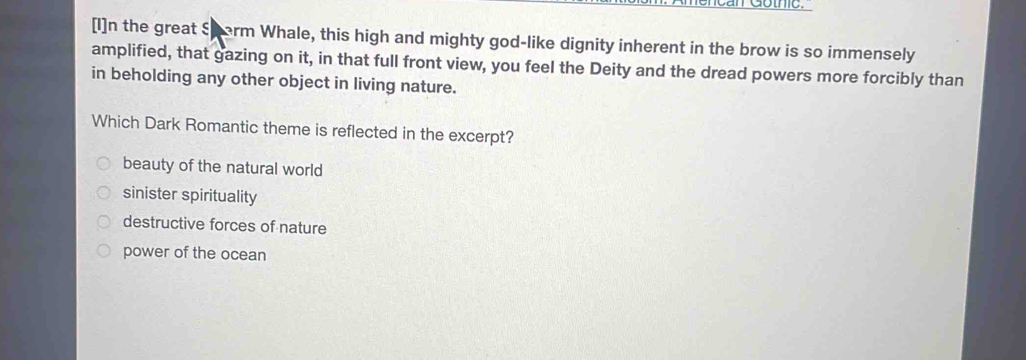 [I]n the great Sharm Whale, this high and mighty god-like dignity inherent in the brow is so immensely
amplified, that gazing on it, in that full front view, you feel the Deity and the dread powers more forcibly than
in beholding any other object in living nature.
Which Dark Romantic theme is reflected in the excerpt?
beauty of the natural world
sinister spirituality
destructive forces of nature
power of the ocean