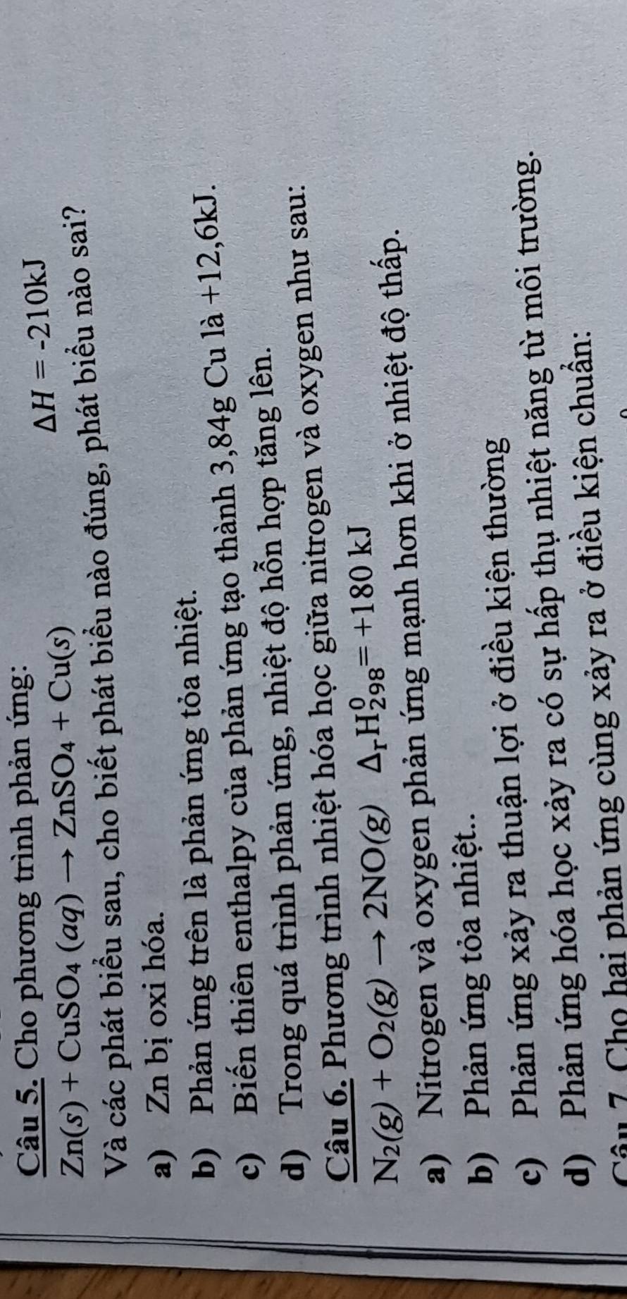 Cho phương trình phản ứng:
△ H=-210kJ
Zn(s)+CuSO_4(aq)to ZnSO_4+Cu(s)
Và các phát biểu sau, cho biết phát biểu nào đúng, phát biểu nào sai?
a) Zn bị oxi hóa.
b) Phản ứng trên là phản ứng tỏa nhiệt.
c) Biến thiên enthalpy của phản ứng tạo thành 3,84g Cu là +12,6kJ.
d) Trong quá trình phản ứng, nhiệt độ hỗn hợp tăng lên.
Câu 6. Phương trình nhiệt hóa học giữa nitrogen và oxygen như sau:
N_2(g)+O_2(g)to 2NO(g)△ _rH_(298)^0=+180kJ
a) Nitrogen và oxygen phản ứng mạnh hơn khi ở nhiệt độ thấp.
b) Phản ứng tỏa nhiệt..
c) Phản ứng xảy ra thuận lợi ở điều kiện thường
d) Phản ứng hóa học xảy ra có sự hấp thụ nhiệt năng từ môi trường.
Câu 7. Cho hai phản ứng cùng xảy ra ở điều kiện chuẩn: