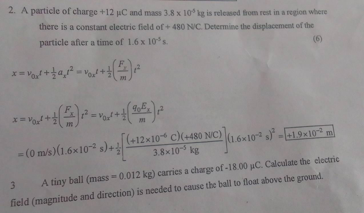 A particle of charge +12 µC and mass 3.8* 10^(-5)kg is released from rest in a region where 
there is a constant electric field o f+480N/C. Determine the displacement of the 
particle after a time of 1.6* 10^(-5)s. 
(6)
x=v_0xt+ 1/2 a_xt^2=v_0xt+ 1/2 (frac F_xm)t^2
x=v_0xt+ 1/2 (frac F_xm)t^2=v_0xt+ 1/2 (frac q_0E_xm)t^2
=(0m/s)(1.6* 10^(-2)s)+ 1/2 [ ((+12* 10^(-6)C)(+480NC))/3.8* 10^(-5)kg ](1.6* 10^(-2)s)^2=[+1.9* 10^(-2)m]
3 A tiny ball (mass=0.012kg) carries a charge of -18.00 µC. Calculate the electric 
field (magnitude and direction) is needed to cause the ball to float above the ground.