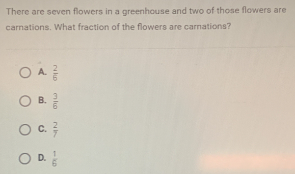 There are seven flowers in a greenhouse and two of those flowers are
carnations. What fraction of the flowers are carnations?
A.  2/6 
B.  3/6 
C.  2/7 
D.  1/6 