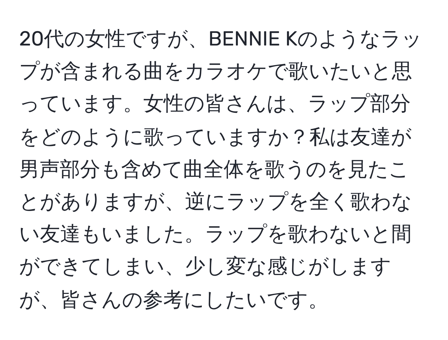 20代の女性ですが、BENNIE Kのようなラップが含まれる曲をカラオケで歌いたいと思っています。女性の皆さんは、ラップ部分をどのように歌っていますか？私は友達が男声部分も含めて曲全体を歌うのを見たことがありますが、逆にラップを全く歌わない友達もいました。ラップを歌わないと間ができてしまい、少し変な感じがしますが、皆さんの参考にしたいです。