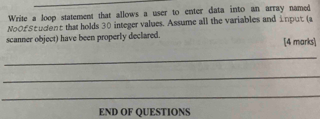 Write a loop statement that allows a user to enter data into an array named 
NoOfStudent that holds 30 integer values. Assume all the variables and input (a 
scanner object) have been properly declared. 
[4 marks] 
_ 
_ 
_ 
END OF QUESTIONS