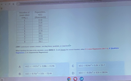 (HENE: Look at your ansser choices. are they linear, quadralic, or exporend?
When iputting the dals in the calulator, press MENU 4- 1 and chouse the correct lunceon, either 3: Linear Regresstem (mis+b). 0: Quadralio
Regression, ( A: Exponential Regression)
A n(t)=-0.21t^2+2.08t+22.96 C n(t)=0.24t^2+5.3t+25.7
B n(t)=0.75t^2+3.5t-23.46 D n(t)=-0.25t^2+3.5t+30.54
a