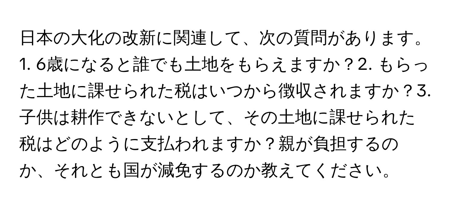 日本の大化の改新に関連して、次の質問があります。1. 6歳になると誰でも土地をもらえますか？2. もらった土地に課せられた税はいつから徴収されますか？3. 子供は耕作できないとして、その土地に課せられた税はどのように支払われますか？親が負担するのか、それとも国が減免するのか教えてください。