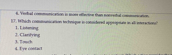 Verbal communication is more effective than nonverbal communication.
17. Which communication technique is considered appropriate in all interactions?
1. Listening
2. Clarifying
3. Touch
4. Eye contact