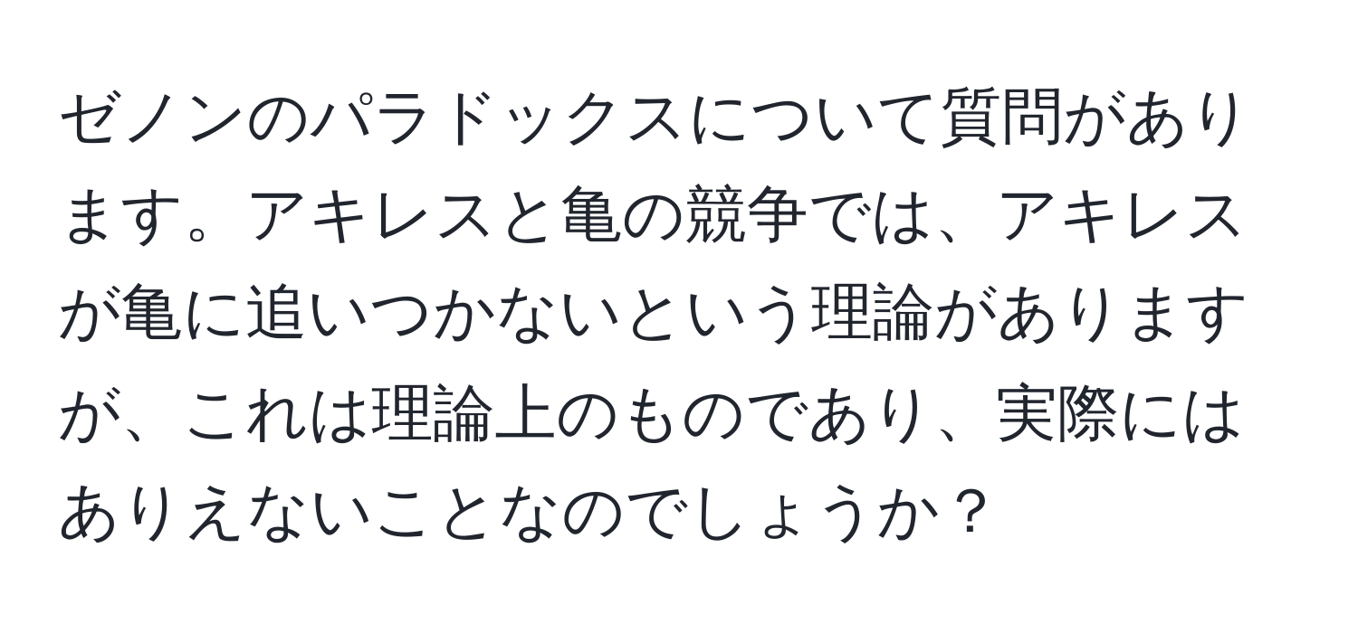 ゼノンのパラドックスについて質問があります。アキレスと亀の競争では、アキレスが亀に追いつかないという理論がありますが、これは理論上のものであり、実際にはありえないことなのでしょうか？