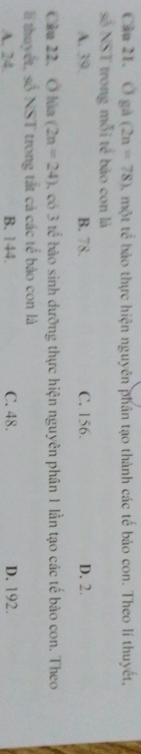 Ở gà (2n=78) , một tế bào thực hiện nguyên phân tạo thành các tế bảo con. Theo lí thuyết,
số NST trong mỗi tế bào con là
A. 39. B. 78. C. 156. D. 2.
Câu 22, Ở lùa (2n=24) có 3 tế bào sinh dưỡng thực hiện nguyên phân 1 lần tạo các tế bào con. Theo
l thuyết, số NST trong tắt cả các tế bào con là
A. 24. B. 144. C. 48. D. 192.