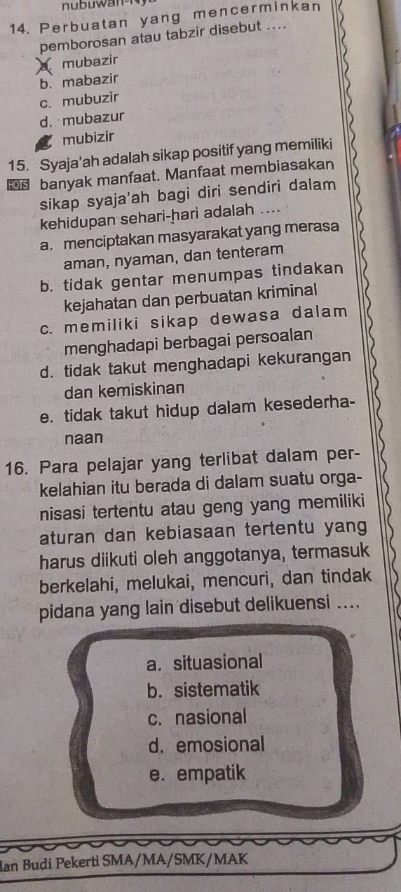 Perbuatan yang mencerminkan
pemborosan atau tabzir disebut ....
mubazir
b. mabazir
c. mubuzir
d. mubazur
mubizir
15. Syaja'ah adalah sikap positif yang memiliki
banyak manfaat. Manfaat membiasakan
sikap syaja'ah bagi diri sendiri dalam
kehidupan sehari-hari adalah ....
a. menciptakan masyarakat yang merasa
aman, nyaman, dan tenteram
b. tidak gentar menumpas tindakan
kejahatan dan perbuatan kriminal
c. memiliki sikap dewasa dalam
menghadapi berbagai persoalan
d. tidak takut menghadapi kekurangan
dan kemiskinan
e. tidak takut hidup dalam kesederha-
naan
16. Para pelajar yang terlibat dalam per-
kelahian itu berada di dalam suatu orga-
nisasi tertentu atau geng yang memiliki
aturan dan kebiasaan tertentu yang
harus diikuti oleh anggotanya, termasuk
berkelahi, melukai, mencuri, dan tindak
pidana yang lain disebut delikuensi ....
a. situasional
b. sistematik
c. nasional
d. emosional
e. empatik
lan Budi Pekerti SMA/MA/SMK/MAK