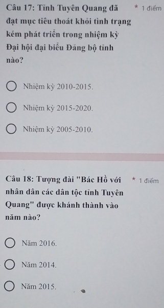 Tĩnh Tuyên Quang đã * 1 điểm
đạt mục tiêu thoát khỏi tình trạng
kém phát triển trong nhiệm kỳ
Đại hội đại biểu Đảng bộ tỉnh
nào?
Nhiệm kỳ 2010-2015.
Nhiệm kỳ 2015-2020.
Nhiệm kỳ 2005-2010.
Câu 18: Tượng đài "Bác Hồ với * 1 điểm
nhân dân các dân tộc tỉnh Tuyên
Quang' được khánh thành vào
năm nào?
Năm 2016.
Năm 2014.
Năm 2015.