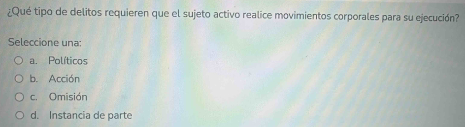 ¿Qué tipo de delitos requieren que el sujeto activo realice movimientos corporales para su ejecución?
Seleccione una:
a. Políticos
b. Acción
c. Omisión
d. Instancia de parte