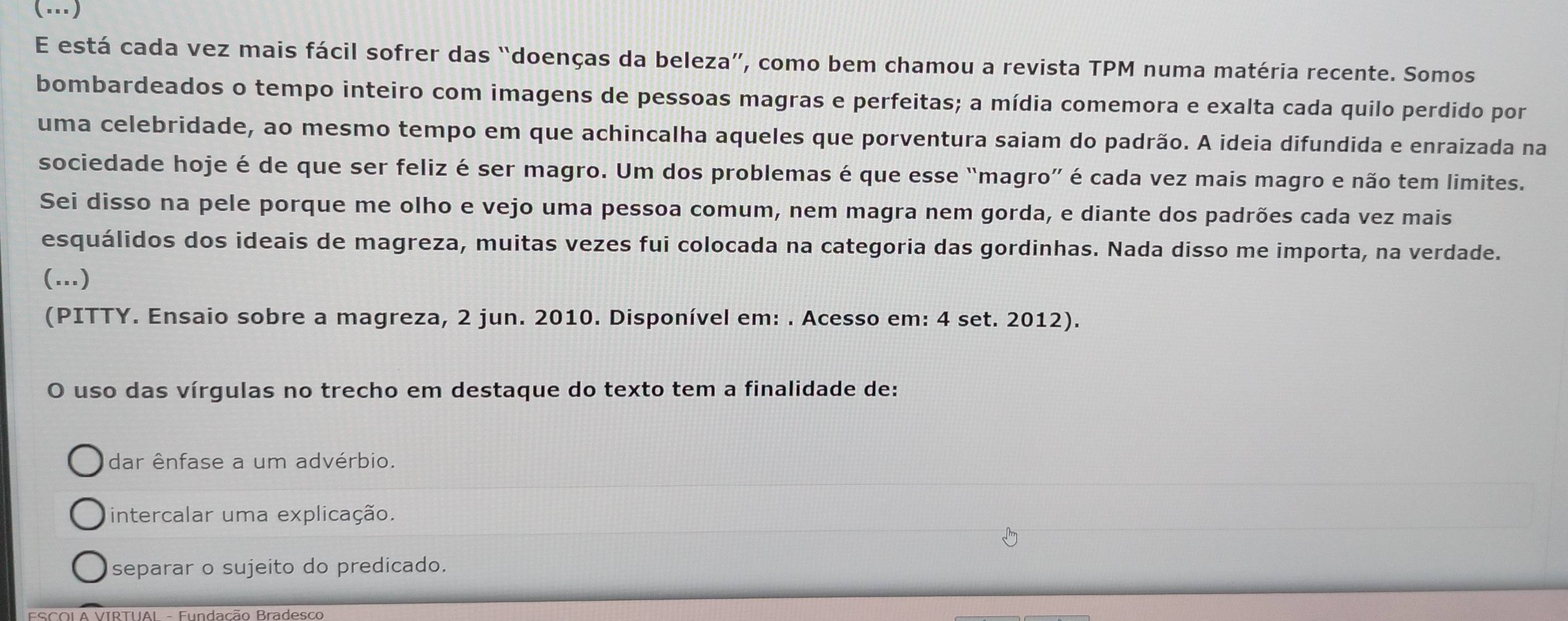 (…)
E está cada vez mais fácil sofrer das “doenças da beleza”, como bem chamou a revista TPM numa matéria recente. Somos
bombardeados o tempo inteiro com imagens de pessoas magras e perfeitas; a mídia comemora e exalta cada quilo perdido por
uma celebridade, ao mesmo tempo em que achincalha aqueles que porventura saiam do padrão. A ideia difundida e enraizada na
sociedade hoje é de que ser feliz é ser magro. Um dos problemas é que esse “magro” é cada vez mais magro e não tem limites.
Sei disso na pele porque me olho e vejo uma pessoa comum, nem magra nem gorda, e diante dos padrões cada vez mais
esquálidos dos ideais de magreza, muitas vezes fui colocada na categoria das gordinhas. Nada disso me importa, na verdade.
(...)
(PITTY. Ensaio sobre a magreza, 2 jun. 2010. Disponível em: . Acesso em: 4 set. 2012).
O uso das vírgulas no trecho em destaque do texto tem a finalidade de:
dar ênfase a um advérbio.
intercalar uma explicação.
separar o sujeito do predicado.