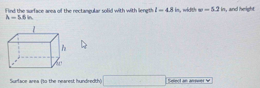 Find the surface area of the rectangular solid with with length l=4.8i n, width w=5.2in , and height
h=5.6in. 
Surface area (to the nearest hundredth) □ Select an answer V