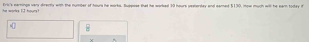 Eric's earnings vary directly with the number of hours he works. Suppose that he worked 10 hours yesterday and earned $130. How much will he earn today if 
he works 12 hours?
 □ /□  
Y