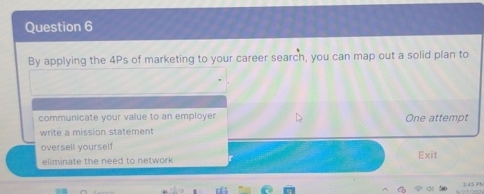 By applying the 4Ps of marketing to your career search, you can map out a solid plan to
communicate your value to an employer One attempt
write a mission statement
oversell yourself
eliminate the need to network Exit
3:45 PN
9/27/2024