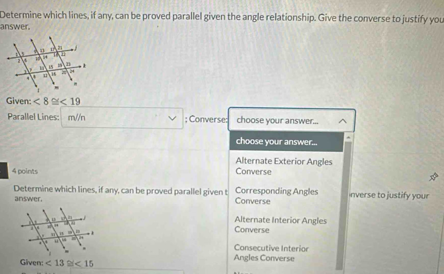 Determine which lines, if any, can be proved parallel given the angle relationship. Give the converse to justify you
answer.
Given: <8≌ <19</tex> 
Parallel Lines: m//n; Converse: choose your answer...
choose your answer...
Alternate Exterior Angles
4 points Converse
Determine which lines, if any, can be proved parallel given t Corresponding Angles nverse to justify your
answer. Converse
Alternate Interior Angles
Converse
Consecutive Interior
Given: <13≌ <15</tex> 
Angles Converse