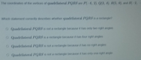 The conrdinates of the vertices of quadritetenal PQRS wa P(-4,3)Q(3,4)fo(6(6,6) B(-3, 
Which statement corrently descobes whither quadratend PG is a corlangle
Quadrilatenal PQ is not a rectengle necause it has only two right angles
Quadviateral PGS is a rectangle because é has four right angles
Quadrilatonal PQAN is not a restangle hecause it has no right angles
Quadirilateral PQLS is not a rectangle secause it has only one right angle