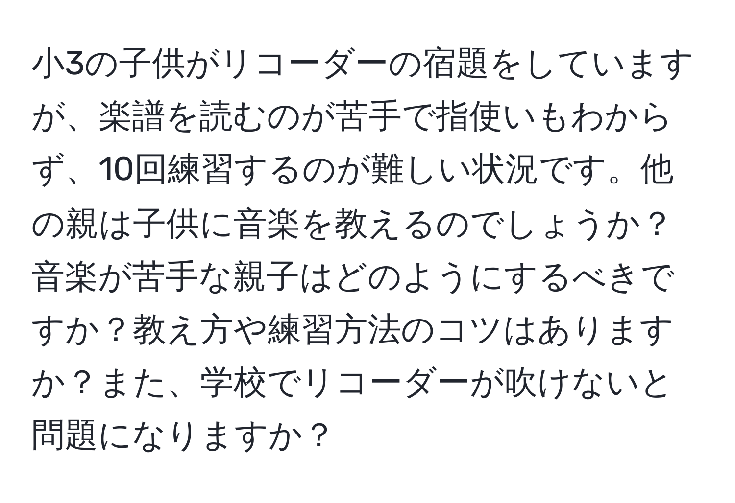 小3の子供がリコーダーの宿題をしていますが、楽譜を読むのが苦手で指使いもわからず、10回練習するのが難しい状況です。他の親は子供に音楽を教えるのでしょうか？音楽が苦手な親子はどのようにするべきですか？教え方や練習方法のコツはありますか？また、学校でリコーダーが吹けないと問題になりますか？