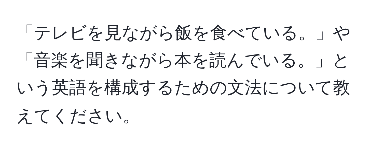 「テレビを見ながら飯を食べている。」や「音楽を聞きながら本を読んでいる。」という英語を構成するための文法について教えてください。