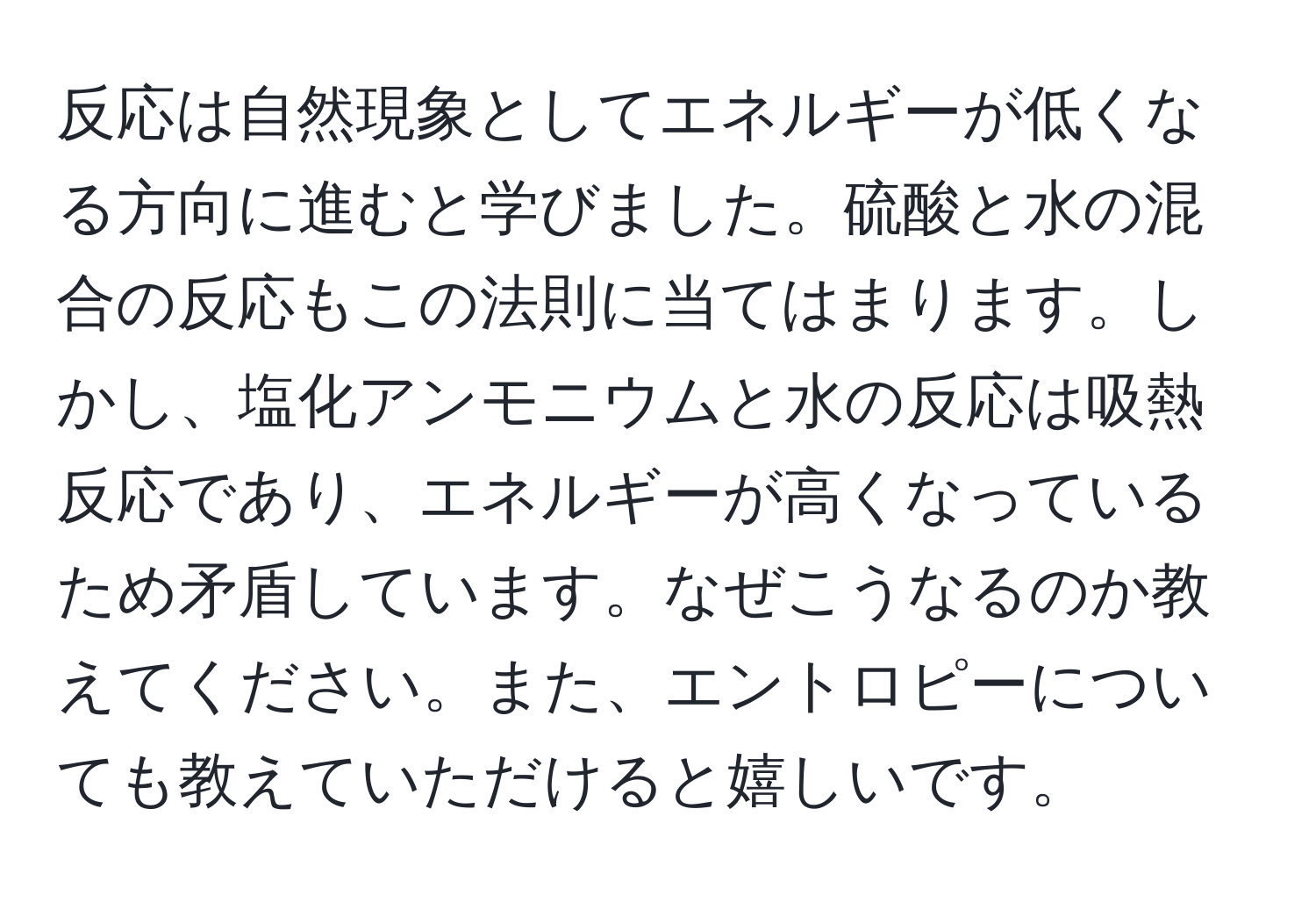 反応は自然現象としてエネルギーが低くなる方向に進むと学びました。硫酸と水の混合の反応もこの法則に当てはまります。しかし、塩化アンモニウムと水の反応は吸熱反応であり、エネルギーが高くなっているため矛盾しています。なぜこうなるのか教えてください。また、エントロピーについても教えていただけると嬉しいです。