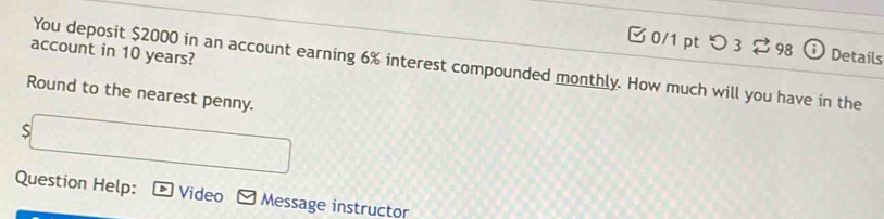 つ 3? 98 a Details 
account in 10 years? 
You deposit $2000 in an account earning 6% interest compounded monthly. How much will you have in the 
Round to the nearest penny. 
s 
Question Help: Video Message instructor