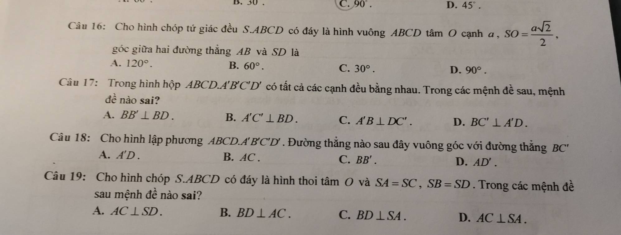 D. 50 C. 90°. D. 45°. 
Câu 16: Cho hình chóp tứ giác đều S. ABCD có đáy là hình vuông ABCD tâm O cạnh  a, SO= asqrt(2)/2 , 
góc giữa hai đường thẳng AB và SD là
A. 120°. B. 60°. C. 30°.
D. 90°. 
Câu 17: Trong hình hộp ABCD. A'B 'C'D' có tất cả các cạnh đều bằng nhau. Trong các mệnh đề sau, mệnh
đề nào sai?
A. BB'⊥ BD. B. A'C'⊥ BD. C. A'B⊥ DC'.
D. BC'⊥ A'D. 
Câu 18: Cho hình lập phương ABCD. A' B'C' D . ' Đường thẳng nào sau đây vuông góc với đường thắng BC ''
A. A' D . B. AC. C. BB'. D. AD'. 
Câu 19: Cho hình chóp S. ABCD có đáy là hình thoi t tan O và SA=SC, SB=SD. Trong các mệnh đề
sau mệnh đề nào sai?
A. AC⊥ SD. B. BD⊥ AC.
C. BD⊥ SA. D. AC⊥ SA.