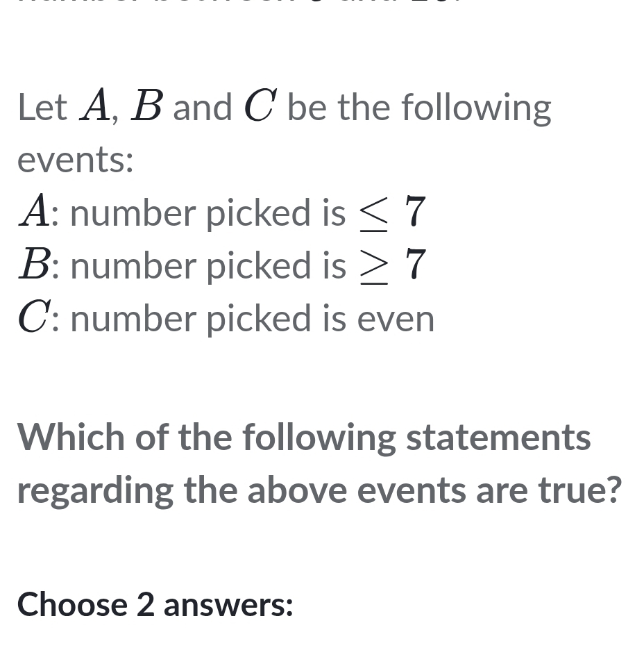 Let A, B and C be the following 
events: 
A: number picked is ≤ 7
B: number picked is ≥ 7
C: number picked is even 
Which of the following statements 
regarding the above events are true? 
Choose 2 answers: