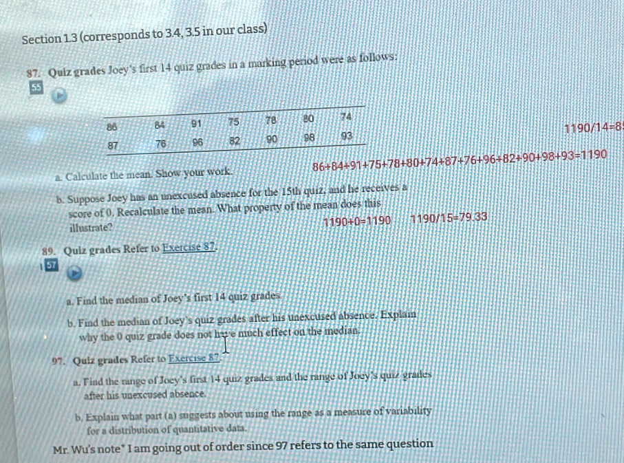 (corresponds to 3.4, 3.5 in our class) 
87. Quiz grades Joey's first 14 quiz grades in a marking period were as follows:
55

1190/14=8
86+84+91+75+78+80+74+87+76+96+82+90+98+93=1190
a. Calculate the mean. Show your work. 
b. Suppose Joey has an unexcused absence for the 15th quiz, and he receives a 
score of 0. Recalculate the mean. What property of the mean does this
1190+0=1190
illustrate? 1190/15=79.33
89. Quiz grades Refer to Exercise 87. 
57 
a. Find the median of Joey's first 14 quiz grades 
b. Find the median of Joey's quiz grades after his unexcused absence. Explain 
why the 0 quiz grade does not have much effect on the median. 
97. Quiz grades Refer to Exercise 87 
a. Find the range of Joey's first 14 quiz grades and the range of Joey's quiz grades 
after his unexcused absence. 
b. Explain what part (a) suggests about using the range as a measure of variability 
for a distribution of quantitative data. 
Mr. Wu's note* I am going out of order since 97 refers to the same question