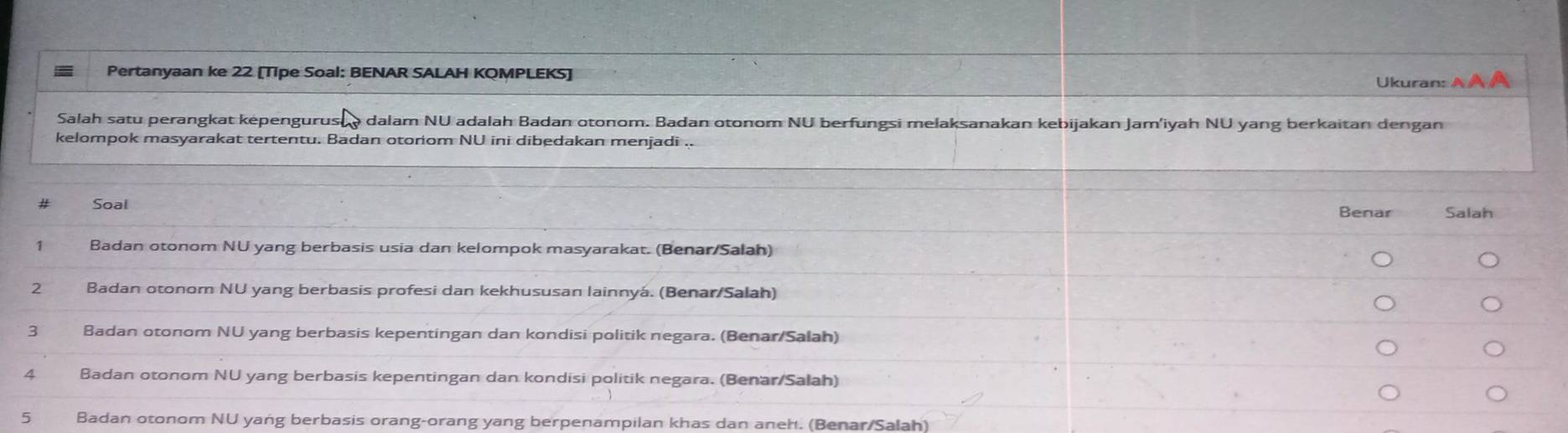 Pertanyaan ke 22 [Tipe Soal: BENAR SALAH KQMPLEKS] Ukuran: A 
Salah satu perangkat képengurus @ dalam NU adalah Badan otonom. Badan otonom NU berfungsi melaksanakan kebijakan Jam'iyah NÜ yang berkaitan dengan 
kelompok masyarakat tertentu. Badan otoriom NU ini dibedakan menjadi .. 
Soal Benar Salah 
1 Badan otonom NU yang berbasis usia dan kelompok masyarakat. (Benar/Salah) 
2 Badan otonom NU yang berbasis profesi dan kekhususan lainnyá. (Benar/Salah) 
3 Badan otonom NU yang berbasis kepentingan dan kondisi politik negara. (Benar/Salah) 
4 Badan otonom NU yang berbasis kepentingan dan kondisi politik negara. (Benar/Salah) 
5 Badan otonom NU yang berbasis orang-orang yang berpenampilan khas dan aneh. (Benar/Salah)