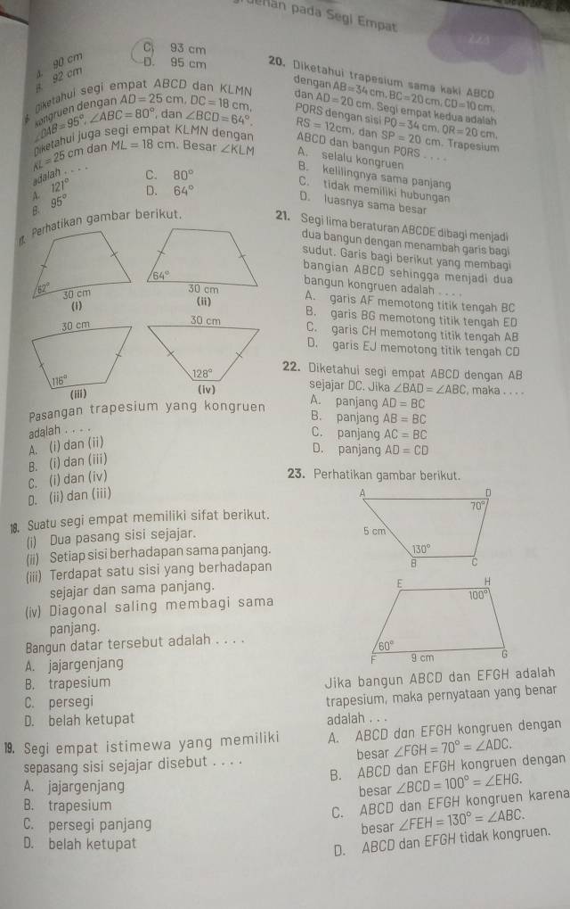 Dehan pada Segi Empat
C 93 cm
90 cm
92 cm
D. 95 cm 20. Diketahui trapesium sama kaki ABCD AB=34cm,BC=20cm,CD=10c cm. egi empat kedua adalah
ŋiketahuí segi e
dengan T
1N dan AD=20
, dan ∠ BCD=64°.
beta AB=95°,∠ ABC=80° déruen dengan AD=25cm,DC=18c m PQRS dengan sisi RS=12cm. dan SP=20cn PQ=34cm OR=20cm,
AL=25cm Diketahui juga 
KLMN dengan ABCD dan bangun PQRS . . . .
m. Trapesium
dan ML=18cm. Besar ∠ KLM A. selalu kongruen
adalah . .. .
C. 80°
B. kelilingnya sama panjang
A. 121°
D. 64°
C. tidak memiliki hubungan
& 95°
D. luasnya sama besar
21. Segi lima beraturan ABCDE dibagi menjadi
dua bangun dengan menambah garis bagi
sudut. Garis bagi berikut yang membagi
bangian ABCD sehingga menjadi dua
bangun kongruen adalah . . ..
A. garis AF memotong titik tengah BC
(1)
(ii)
B. garis BG memotong titik tengah ED
C. garis CH memotong titik tengah AB
D. garis EJ memotong titik tengah CD
22. Diketahui segi empat ABCD dengan AB
sejajar DC. Jika ∠ BAD=∠ ABC maka . . . .
Pasangan trapesium yang kongruen
A. panjang AD=BC
B. panjang AB=BC
adalah . . . .
C. panjang AC=BC
A. (i) dan (ii)
D. panjang AD=CD
B. (i) dan (iii)
D. (ii) dan (iii) C. (i) dan (iv)
23. Perhatikan gambar berikut.
18. Suatu segi empat memiliki sifat berikut.
(i) Dua pasang sisi sejajar.
(ii) Setiap sisi berhadapan sama panjang.
(iii) Terdapat satu sisi yang berhadapan
sejajar dan sama panjang.
(iv) Diagonal saling membagi sama
panjang.
Bangun datar tersebut adalah . . . .
A. jajargenjang 
B. trapesium
Jika bangun ABCD dan EFGH adalah
C. persegi
trapesium, maka pernyataan yang benar
D. belah ketupat adalah . . .
19. Segi empat istimewa yang memiliki A. ABCD dan EFGH kongruen dengan
sepasang sisi sejajar disebut . . . . besar ∠ FGH=70°=∠ ADC.
B. ABCD dan EFGH kongruen dengan
A. jajargenjang
B. trapesium besar ∠ BCD=100°=∠ EHG.
C. ABCD dan EFGH kongruen karena
C. persegi panjang
besar ∠ FEH=130°=∠ ABC.
D. belah ketupat
D. ABCD dan EFGH tidak kongruen.