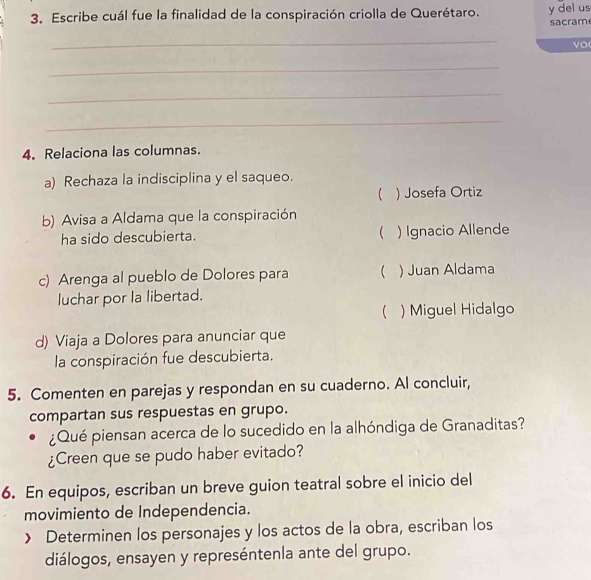 Escribe cuál fue la finalidad de la conspiración criolla de Querétaro. y del us
sacram
_
vo
_
_
_
4. Relaciona las columnas.
a) Rechaza la indisciplina y el saqueo.
 ) Josefa Ortiz
b) Avisa a Aldama que la conspiración
ha sido descubierta.  ) Ignacio Allende
c) Arenga al pueblo de Dolores para  ) Juan Aldama
luchar por la libertad.
 )Miguel Hidalgo
d) Viaja a Dolores para anunciar que
la conspiración fue descubierta.
5. Comenten en parejas y respondan en su cuaderno. Al concluir,
compartan sus respuestas en grupo.
¿Qué piensan acerca de lo sucedido en la alhóndiga de Granaditas?
¿Creen que se pudo haber evitado?
6. En equipos, escriban un breve guion teatral sobre el inicio del
movimiento de Independencia.
》 Determinen los personajes y los actos de la obra, escriban los
diálogos, ensayen y represéntenla ante del grupo.