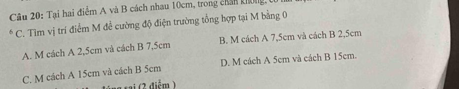 Tại hai điểm A và B cách nhau 10cm, trong chân không, t
* C. Tìm vị trí điểm M đề cường độ điện trường tổng hợp tại M bằng 0
A. M cách A 2,5cm và cách B 7,5cm B. M cách A 7,5cm và cách B 2,5cm
C. M cách A 15cm và cách B 5cm D. M cách A 5cm và cách B 15cm.
a sai (2 điểm )