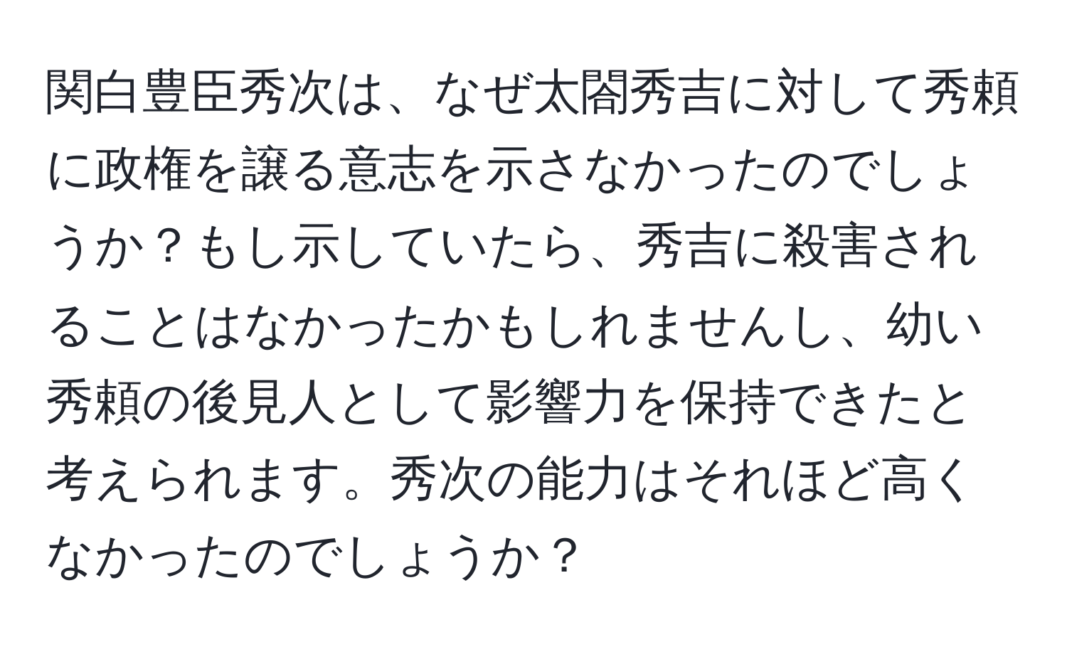 関白豊臣秀次は、なぜ太閤秀吉に対して秀頼に政権を譲る意志を示さなかったのでしょうか？もし示していたら、秀吉に殺害されることはなかったかもしれませんし、幼い秀頼の後見人として影響力を保持できたと考えられます。秀次の能力はそれほど高くなかったのでしょうか？